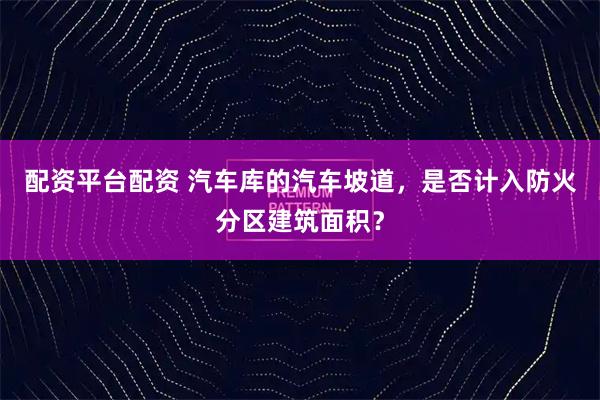 配资平台配资 汽车库的汽车坡道，是否计入防火分区建筑面积？
