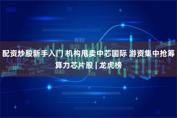 配资炒股新手入门 机构甩卖中芯国际 游资集中抢筹算力芯片股 | 龙虎榜