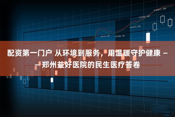 配资第一门户 从环境到服务，用温暖守护健康 —— 郑州益好医院的民生医疗答卷