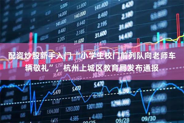 配资炒股新手入门 “小学生校门前列队向老师车辆敬礼”，杭州上城区教育局发布通报
