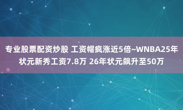 专业股票配资炒股 工资帽疯涨近5倍~WNBA25年状元新秀工资7.8万 26年状元飙升至50万